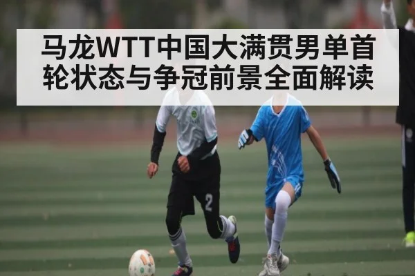 马龙WTT中国大满贯男单首轮状态与争冠前景全面解读