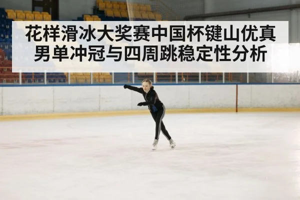 花样滑冰大奖赛中国杯键山优真男单冲冠与四周跳稳定性分析