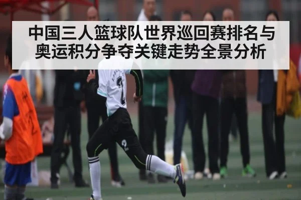 中国三人篮球队世界巡回赛排名与奥运积分争夺关键走势全景分析
