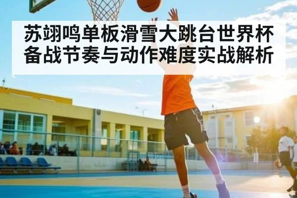 苏翊鸣单板滑雪大跳台世界杯备战节奏与动作难度实战解析