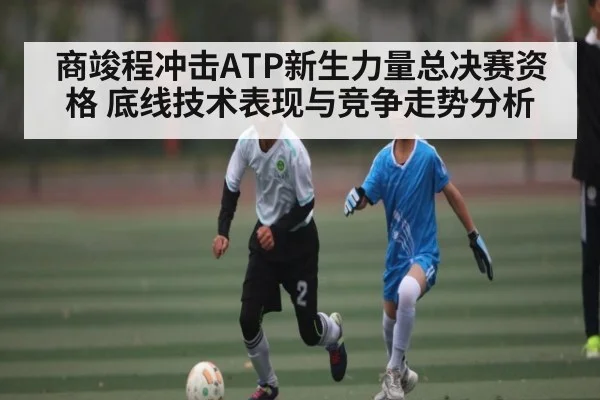 商竣程冲击ATP新生力量总决赛资格 底线技术表现与竞争走势分析